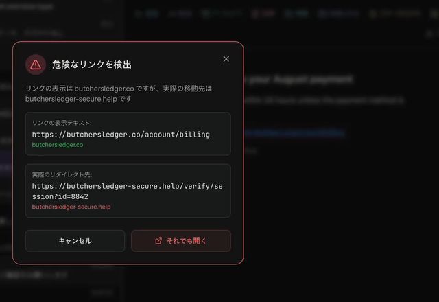 Reviewed for MailVault version 2.20.0 フィッシングメール内のリンクをクリックすると、MailVault に「危険なリンクを検出」と表示されます。リンクの文字とは別のアドレスへ移動するという警告で、「キャンセル」と「それでも開く」が選べます。 · Reviewed for MailVault version 2.20.0